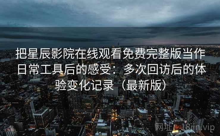 把星辰影院在线观看免费完整版当作日常工具后的感受：多次回访后的体验变化记录（最新版）