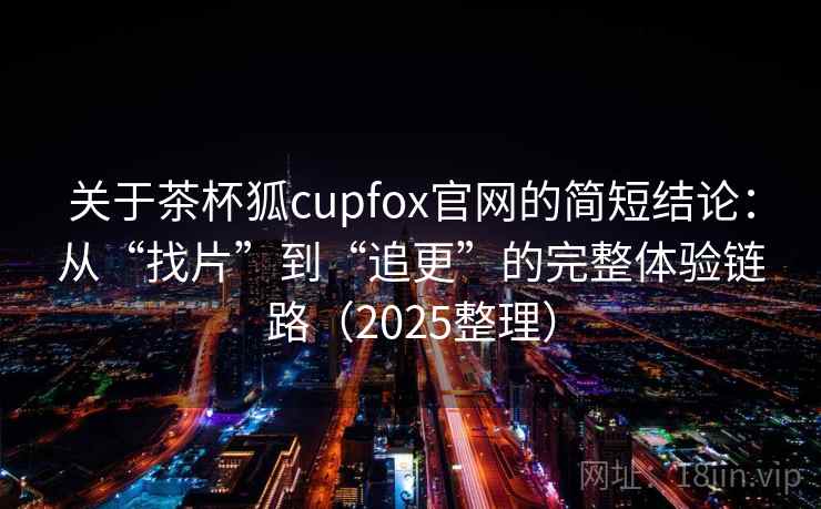关于茶杯狐cupfox官网的简短结论：从“找片”到“追更”的完整体验链路（2025整理）