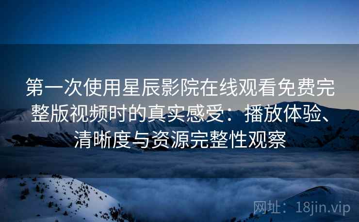 第一次使用星辰影院在线观看免费完整版视频时的真实感受：播放体验、清晰度与资源完整性观察