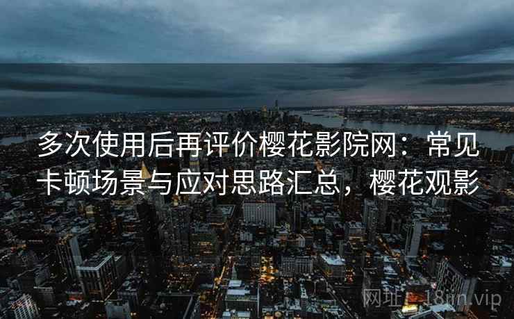 多次使用后再评价樱花影院网：常见卡顿场景与应对思路汇总，樱花观影
