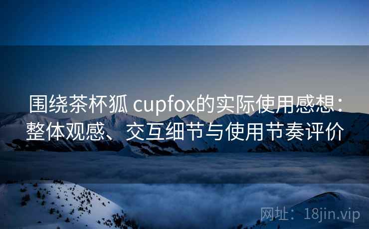 围绕茶杯狐 cupfox的实际使用感想：整体观感、交互细节与使用节奏评价
