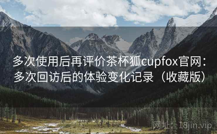 多次使用后再评价茶杯狐cupfox官网：多次回访后的体验变化记录（收藏版）