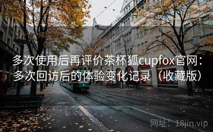 多次使用后再评价茶杯狐cupfox官网：多次回访后的体验变化记录（收藏版）