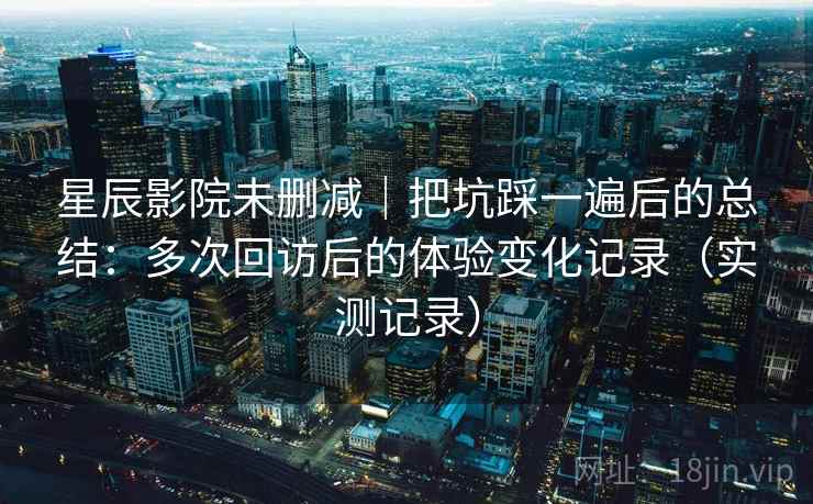 星辰影院未删减｜把坑踩一遍后的总结：多次回访后的体验变化记录（实测记录）