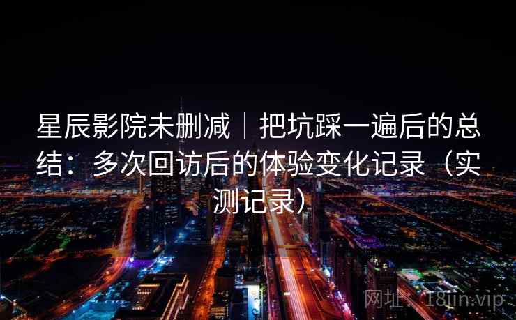 星辰影院未删减｜把坑踩一遍后的总结：多次回访后的体验变化记录（实测记录）
