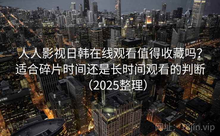人人影视日韩在线观看值得收藏吗？适合碎片时间还是长时间观看的判断（2025整理）