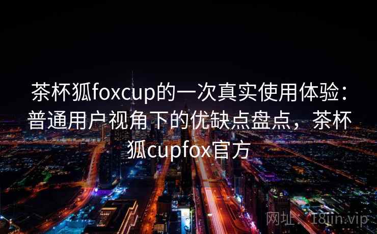 茶杯狐foxcup的一次真实使用体验:普通用户视角下的优缺点盘点,茶杯狐cupfox官方 茶杯狐foxcup的一次真实使用体验:普通用户视角下的优缺点盘点,茶杯狐cupfox官方