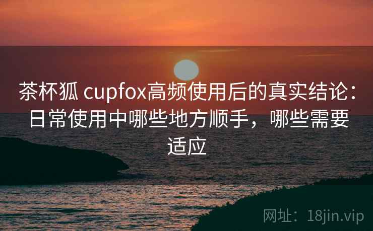 茶杯狐 cupfox高频使用后的真实结论：日常使用中哪些地方顺手，哪些需要适应