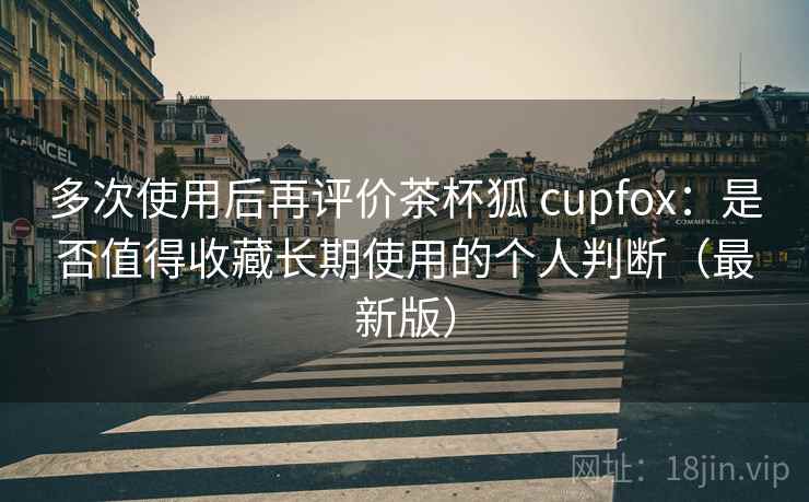 多次使用后再评价茶杯狐 cupfox：是否值得收藏长期使用的个人判断（最新版）