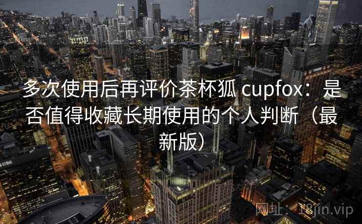 多次使用后再评价茶杯狐 cupfox:是否值得收藏长期使用的个人判断(最新版) 多次使用后再评价茶杯狐 cupfox:是否值得收藏长期使用的个人判断(最新版)