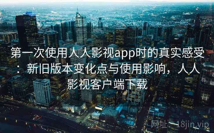 第一次使用人人影视app时的真实感受：新旧版本变化点与使用影响，人人影视客户端下载