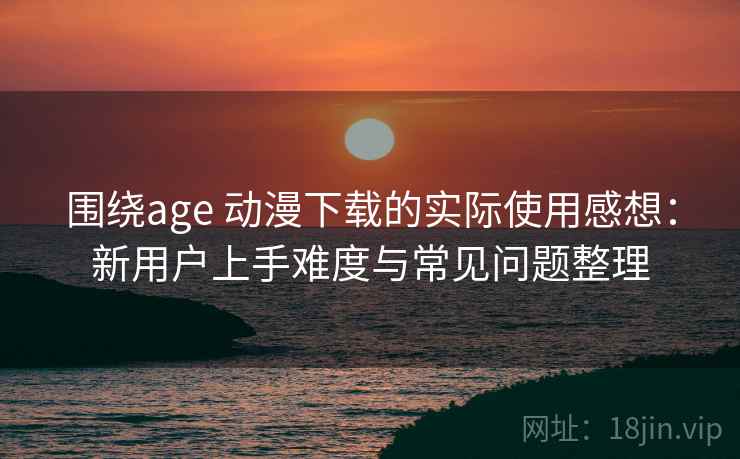 围绕age 动漫下载的实际使用感想：新用户上手难度与常见问题整理