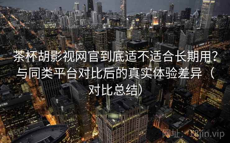 茶杯胡影视网官到底适不适合长期用？与同类平台对比后的真实体验差异（对比总结）