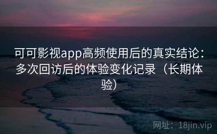 可可影视app高频使用后的真实结论：多次回访后的体验变化记录（长期体验）