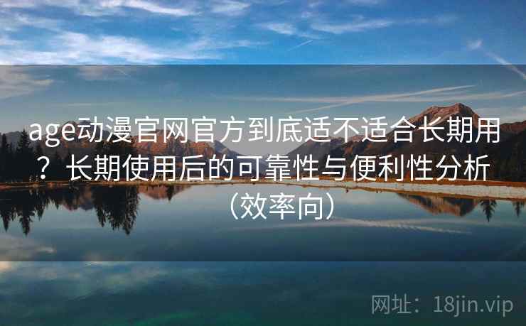 age动漫官网官方到底适不适合长期用？长期使用后的可靠性与便利性分析（效率向）