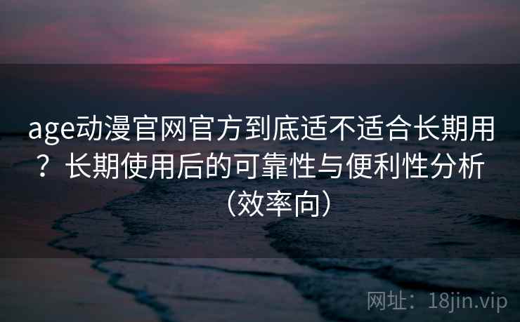 age动漫官网官方到底适不适合长期用？长期使用后的可靠性与便利性分析（效率向）