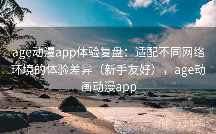 age动漫app体验复盘：适配不同网络环境的体验差异（新手友好），age动画动漫app