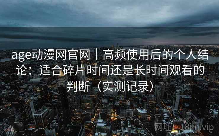 age动漫网官网|高频使用后的个人结论:适合碎片时间还是长时间观看的判断(实测记录) age动漫网官网|高频使用后的个人结论:适合碎片时间还是长时间观看的判断(实测记录)
