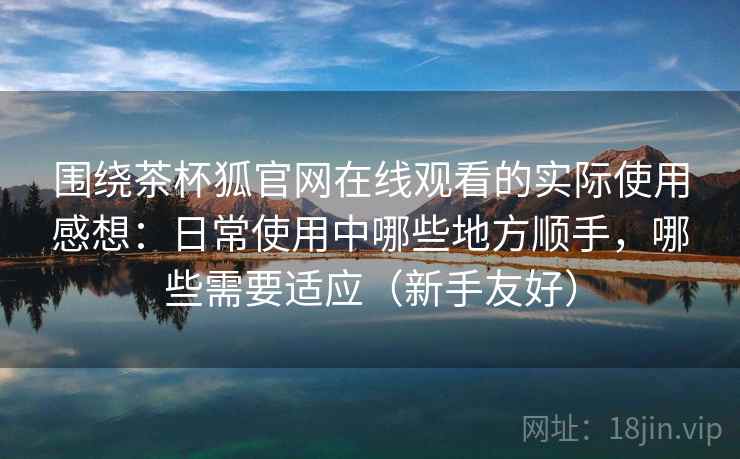 围绕茶杯狐官网在线观看的实际使用感想：日常使用中哪些地方顺手，哪些需要适应（新手友好）