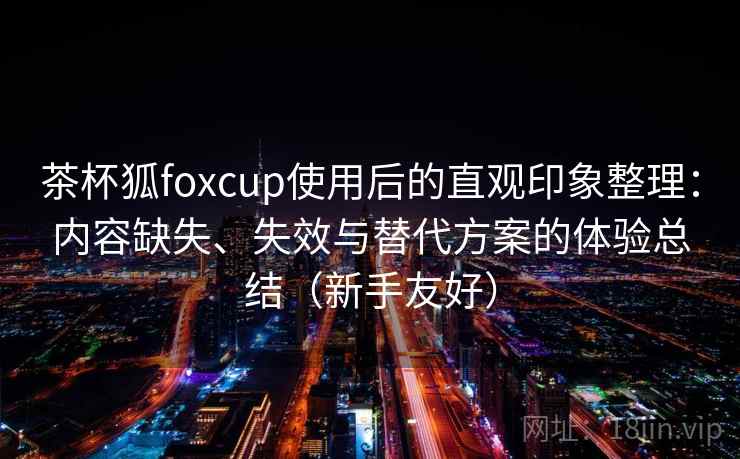 茶杯狐foxcup使用后的直观印象整理：内容缺失、失效与替代方案的体验总结（新手友好）