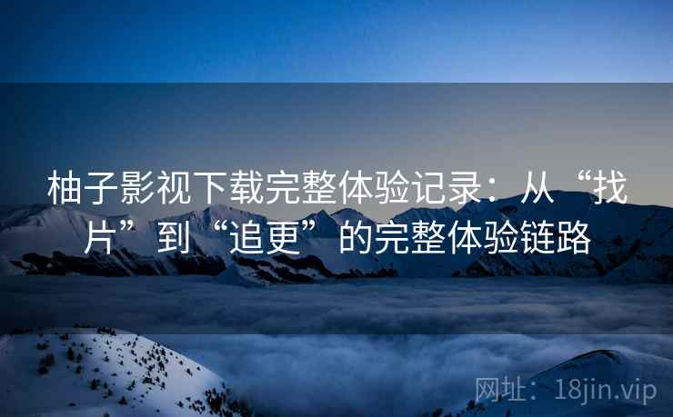 柚子影视下载完整体验记录：从“找片”到“追更”的完整体验链路