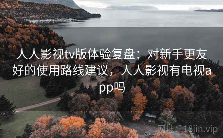 人人影视tv版体验复盘：对新手更友好的使用路线建议，人人影视有电视app吗
