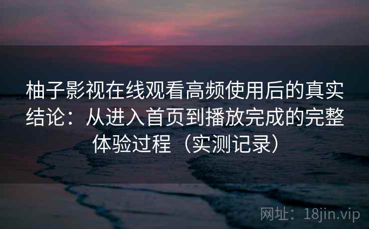 柚子影视在线观看高频使用后的真实结论：从进入首页到播放完成的完整体验过程（实测记录）