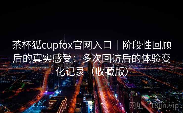 茶杯狐cupfox官网入口|阶段性回顾后的真实感受:多次回访后的体验变化记录(收藏版) 茶杯狐cupfox官网入口|阶段性回顾后的真实感受:多次回访后的体验变化记录(收藏版)