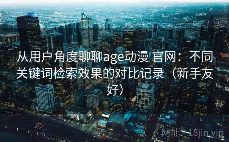 从用户角度聊聊age动漫 官网:不同关键词检索效果的对比记录(新手友好) 从用户角度聊聊age动漫 官网:不同关键词检索效果的对比记录(新手友好)