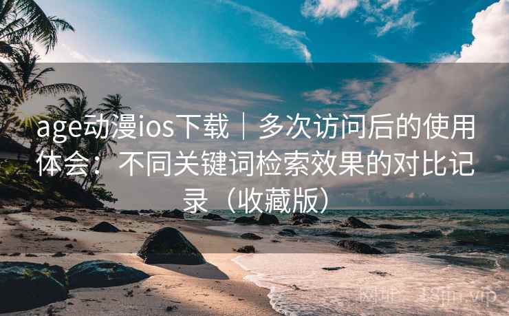 age动漫ios下载｜多次访问后的使用体会：不同关键词检索效果的对比记录（收藏版）