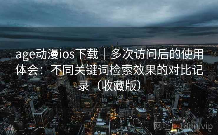 age动漫ios下载｜多次访问后的使用体会：不同关键词检索效果的对比记录（收藏版）