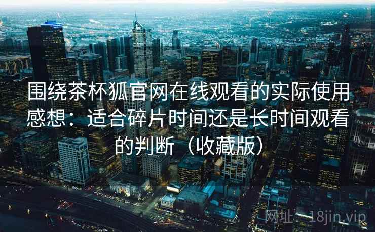 围绕茶杯狐官网在线观看的实际使用感想:适合碎片时间还是长时间观看的判断(收藏版) 围绕茶杯狐官网在线观看的实际使用感想:适合碎片时间还是长时间观看的判断(收藏版)