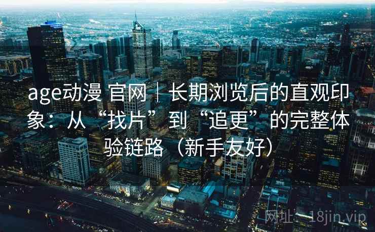 age动漫 官网｜长期浏览后的直观印象：从“找片”到“追更”的完整体验链路（新手友好）