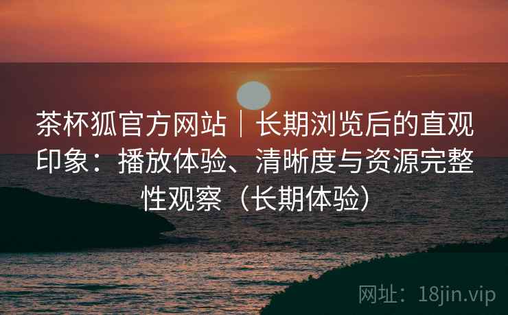 茶杯狐官方网站|长期浏览后的直观印象:播放体验、清晰度与资源完整性观察(长期体验) 茶杯狐官方网站|长期浏览后的直观印象:播放体验、清晰度与资源完整性观察(长期体验)