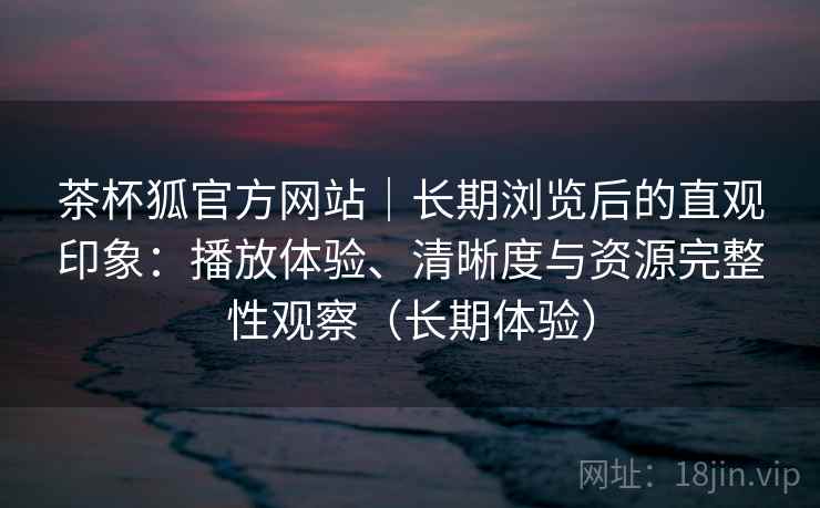 茶杯狐官方网站|长期浏览后的直观印象:播放体验、清晰度与资源完整性观察(长期体验) 茶杯狐官方网站|长期浏览后的直观印象:播放体验、清晰度与资源完整性观察(长期体验)