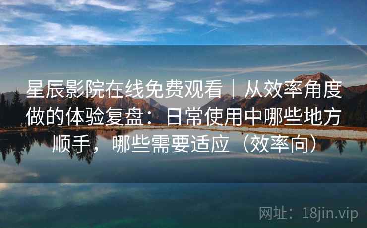 星辰影院在线免费观看｜从效率角度做的体验复盘：日常使用中哪些地方顺手，哪些需要适应（效率向）