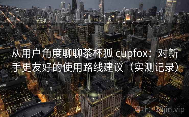 从用户角度聊聊茶杯狐 cupfox:对新手更友好的使用路线建议(实测记录) 从用户角度聊聊茶杯狐 cupfox:对新手更友好的使用路线建议(实测记录)