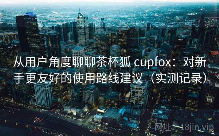 从用户角度聊聊茶杯狐 cupfox:对新手更友好的使用路线建议(实测记录) 从用户角度聊聊茶杯狐 cupfox:对新手更友好的使用路线建议(实测记录)