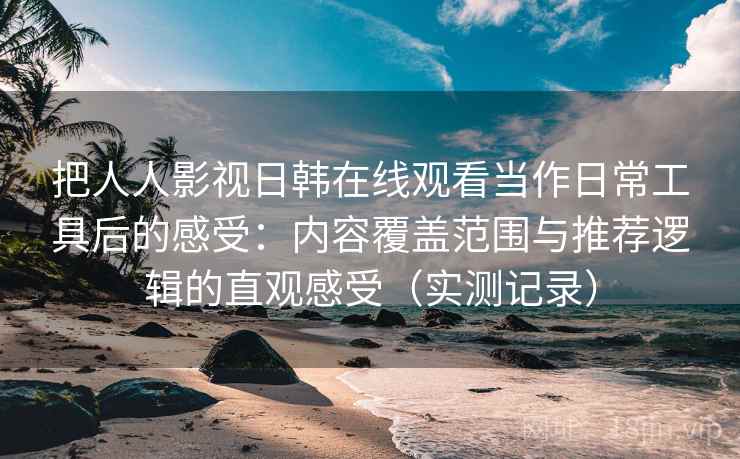 把人人影视日韩在线观看当作日常工具后的感受：内容覆盖范围与推荐逻辑的直观感受（实测记录）