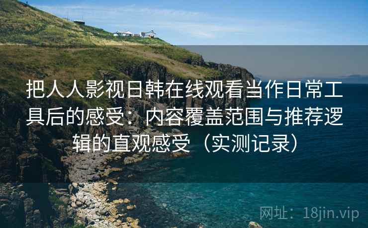 把人人影视日韩在线观看当作日常工具后的感受：内容覆盖范围与推荐逻辑的直观感受（实测记录）