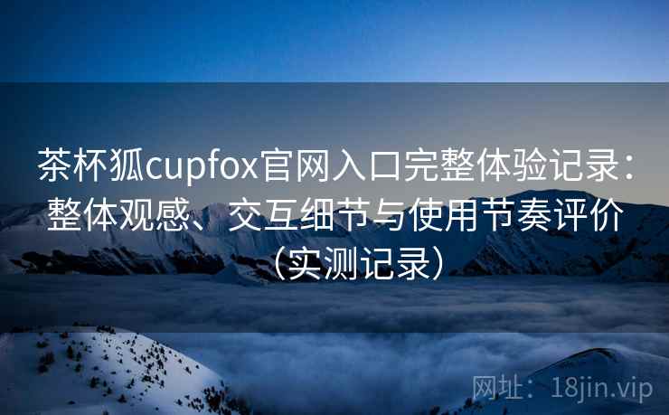 茶杯狐cupfox官网入口完整体验记录:整体观感、交互细节与使用节奏评价(实测记录) 茶杯狐cupfox官网入口完整体验记录:整体观感、交互细节与使用节奏评价(实测记录)