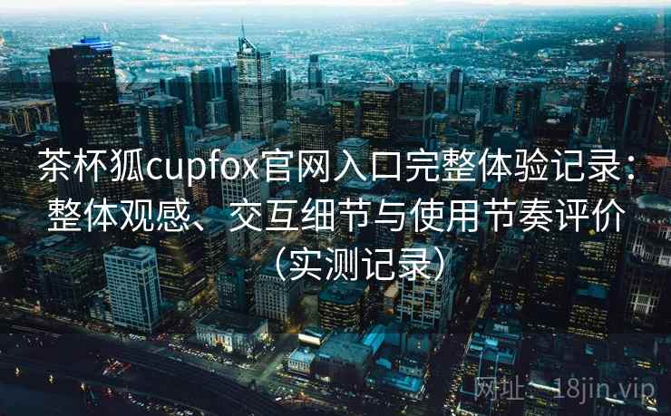 茶杯狐cupfox官网入口完整体验记录:整体观感、交互细节与使用节奏评价(实测记录) 茶杯狐cupfox官网入口完整体验记录:整体观感、交互细节与使用节奏评价(实测记录)