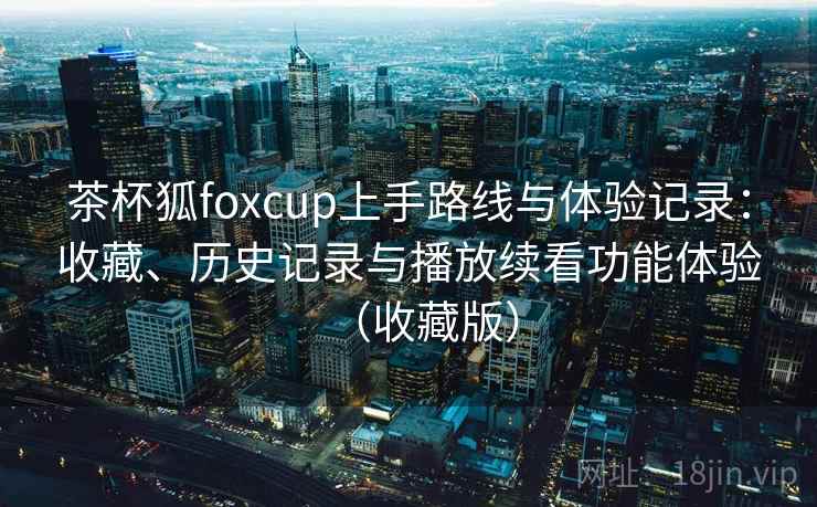 茶杯狐foxcup上手路线与体验记录：收藏、历史记录与播放续看功能体验（收藏版）