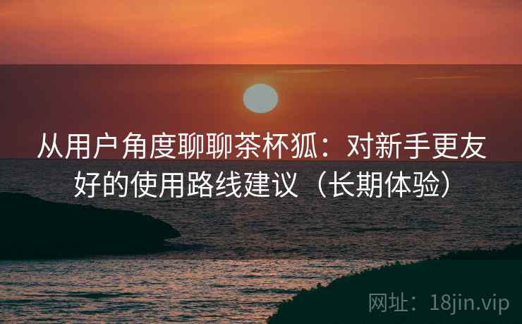 从用户角度聊聊茶杯狐:对新手更友好的使用路线建议(长期体验) 从用户角度聊聊茶杯狐:对新手更友好的使用路线建议(长期体验)