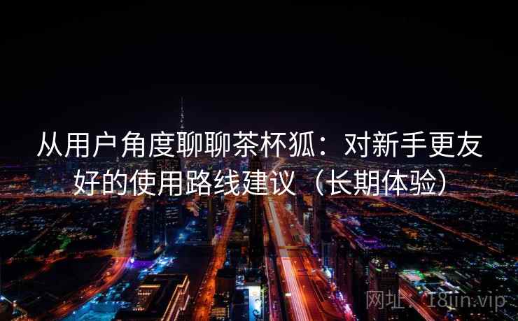 从用户角度聊聊茶杯狐:对新手更友好的使用路线建议(长期体验) 从用户角度聊聊茶杯狐:对新手更友好的使用路线建议(长期体验)