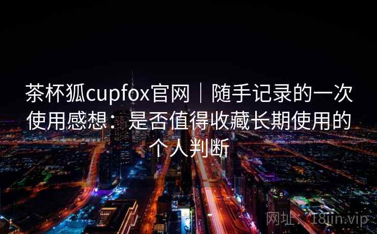 茶杯狐cupfox官网|随手记录的一次使用感想:是否值得收藏长期使用的个人判断 茶杯狐cupfox官网|随手记录的一次使用感想:是否值得收藏长期使用的个人判断