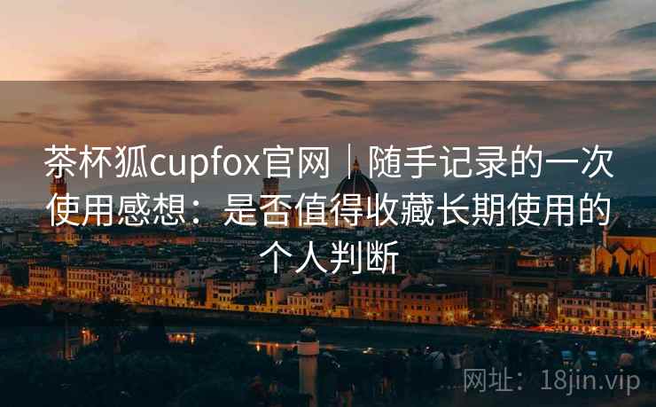 茶杯狐cupfox官网|随手记录的一次使用感想:是否值得收藏长期使用的个人判断 茶杯狐cupfox官网|随手记录的一次使用感想:是否值得收藏长期使用的个人判断