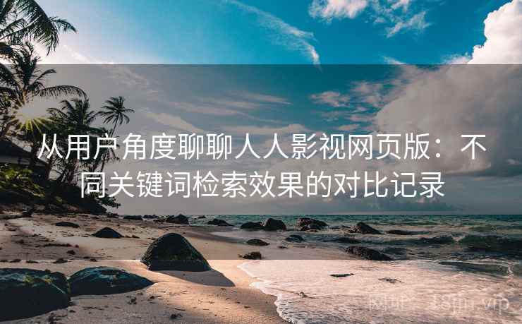 从用户角度聊聊人人影视网页版:不同关键词检索效果的对比记录 从用户角度聊聊人人影视网页版:不同关键词检索效果的对比记录