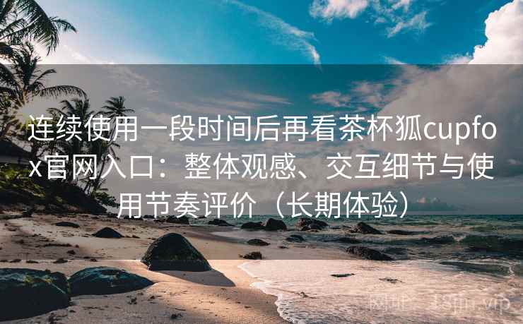连续使用一段时间后再看茶杯狐cupfox官网入口:整体观感、交互细节与使用节奏评价(长期体验) 连续使用一段时间后再看茶杯狐cupfox官网入口:整体观感、交互细节与使用节奏评价(长期体验)