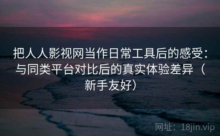 把人人影视网当作日常工具后的感受：与同类平台对比后的真实体验差异（新手友好）